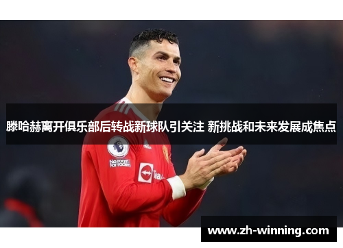 滕哈赫离开俱乐部后转战新球队引关注 新挑战和未来发展成焦点