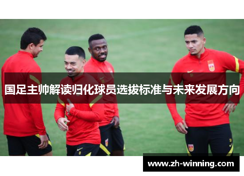 国足主帅解读归化球员选拔标准与未来发展方向