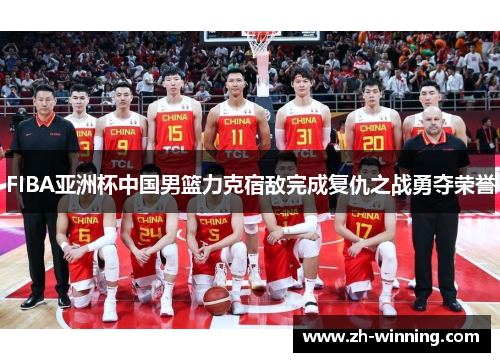 FIBA亚洲杯中国男篮力克宿敌完成复仇之战勇夺荣誉