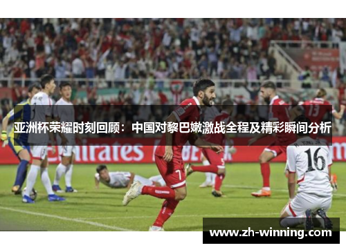 亚洲杯荣耀时刻回顾：中国对黎巴嫩激战全程及精彩瞬间分析