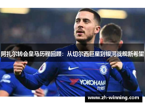 阿扎尔转会皇马历程回顾：从切尔西巨星到银河战舰新希望